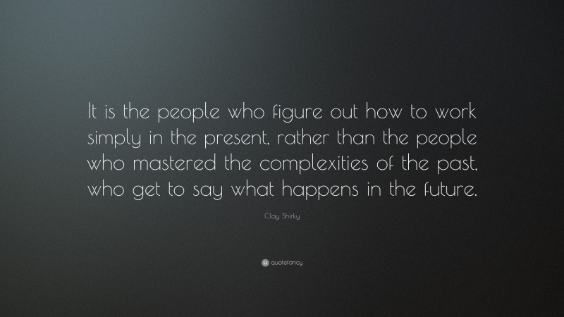 Clay Shirky Quote: “It is the people who figure out how to work simply in the present, rather than the people who mastered the complexities of the past, who get to say what happens in the future.”