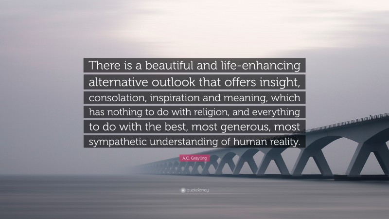 A.C. Grayling Quote: “There is a beautiful and life-enhancing alternative outlook that offers insight, consolation, inspiration and meaning, which has nothing to do with religion, and everything to do with the best, most generous, most sympathetic understanding of human reality.”