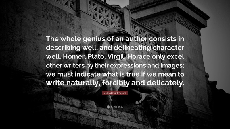 Jean de La Bruyère Quote: “The whole genius of an author consists in describing well, and delineating character well. Homer, Plato, Virgil, Horace only excel other writers by their expressions and images; we must indicate what is true if we mean to write naturally, forcibly and delicately.”