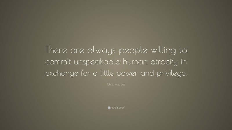 Chris Hedges Quote: “There are always people willing to commit unspeakable human atrocity in exchange for a little power and privilege.”
