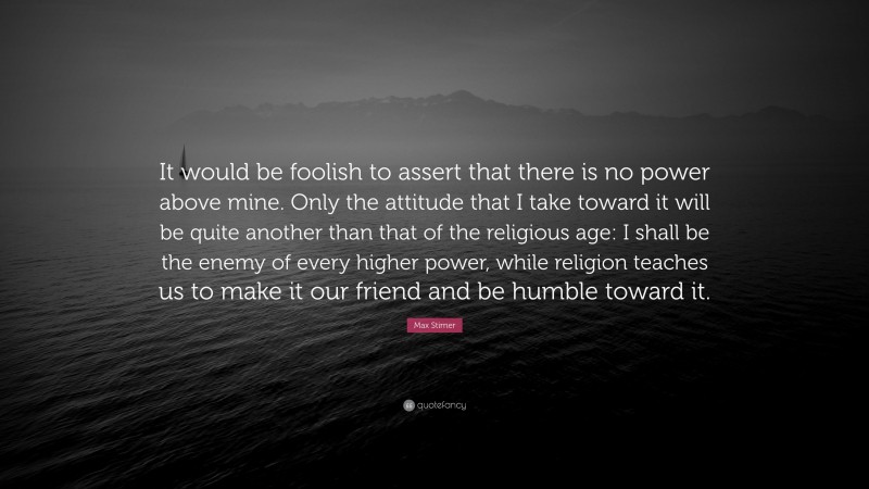 Max Stirner Quote: “It would be foolish to assert that there is no power above mine. Only the attitude that I take toward it will be quite another than that of the religious age: I shall be the enemy of every higher power, while religion teaches us to make it our friend and be humble toward it.”