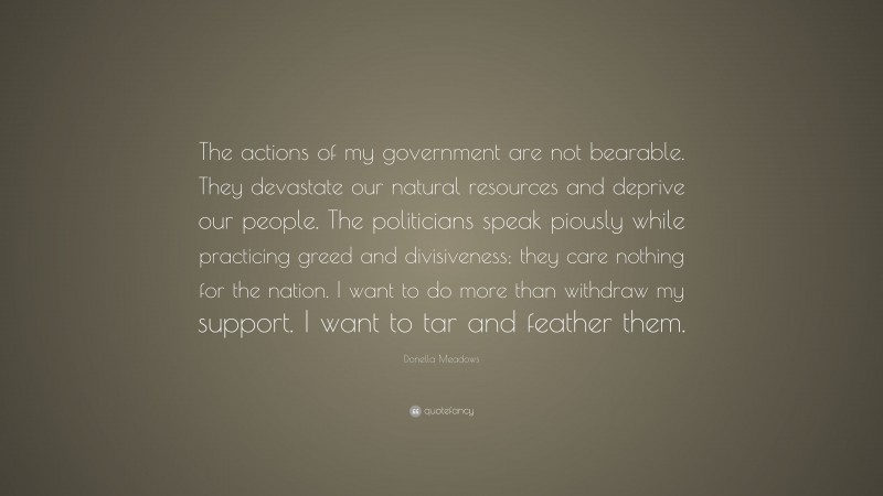 Donella Meadows Quote: “The actions of my government are not bearable. They devastate our natural resources and deprive our people. The politicians speak piously while practicing greed and divisiveness; they care nothing for the nation. I want to do more than withdraw my support. I want to tar and feather them.”