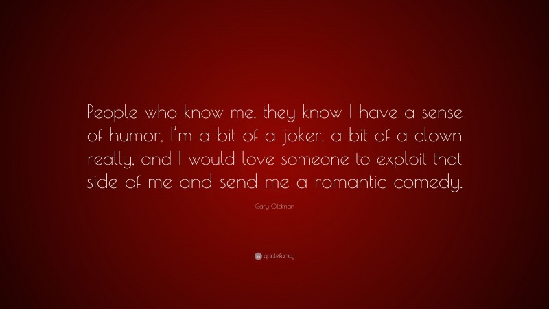 Gary Oldman Quote: “People who know me, they know I have a sense of humor, I’m a bit of a joker, a bit of a clown really, and I would love someone to exploit that side of me and send me a romantic comedy.”