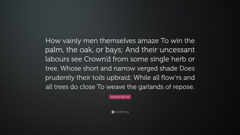 Andrew Marvell Quote: “How vainly men themselves amaze To win the palm, the oak, or bays; And their uncessant labours see Crown’d from some single herb or tree. Whose short and narrow verged shade Does prudently their toils upbraid; While all flow’rs and all trees do close To weave the garlands of repose.”