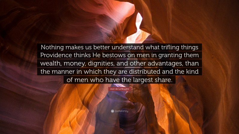 Jean de La Bruyère Quote: “Nothing makes us better understand what trifling things Providence thinks He bestows on men in granting them wealth, money, dignities, and other advantages, than the manner in which they are distributed and the kind of men who have the largest share.”