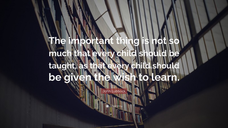 John Lubbock Quote: “The important thing is not so much that every child should be taught, as that every child should be given the wish to learn.”