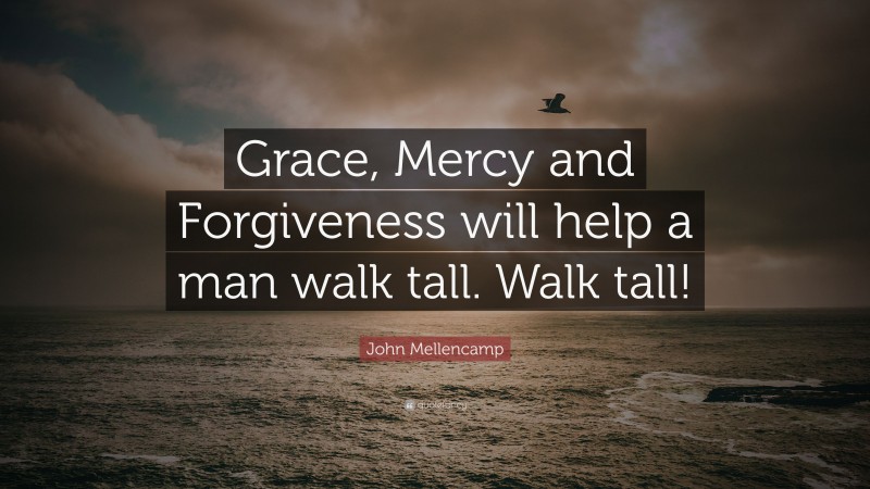 John Mellencamp Quote: “Grace, Mercy and Forgiveness will help a man walk tall. Walk tall!”
