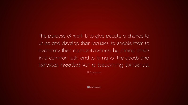 E.F. Schumacher Quote: “The purpose of work is to give people a chance to utilize and develop their faculties; to enable them to overcome their ego-centeredness by joining others in a common task; and to bring for the goods and services needed for a becoming existence.”