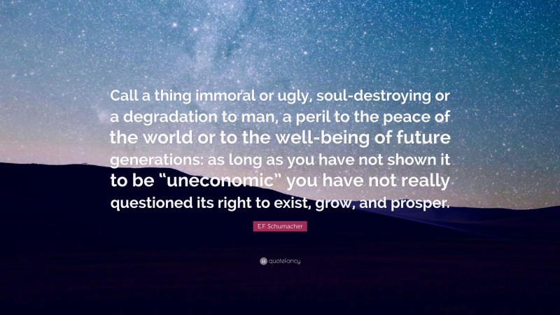 E.F. Schumacher Quote: “Call a thing immoral or ugly, soul-destroying or a degradation to man, a peril to the peace of the world or to the well-being of future generations: as long as you have not shown it to be “uneconomic” you have not really questioned its right to exist, grow, and prosper.”