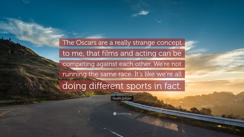 Heath Ledger Quote: “The Oscars are a really strange concept to me, that films and acting can be competing against each other. We’re not running the same race. It’s like we’re all doing different sports in fact.”