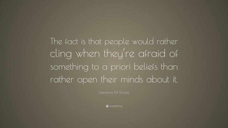 Lawrence M. Krauss Quote: “The fact is that people would rather cling when they’re afraid of something to a priori beliefs than rather open their minds about it.”