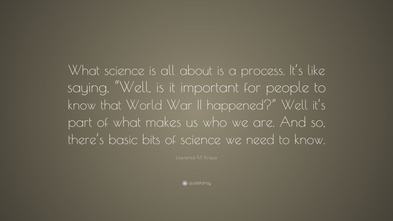 Lawrence M. Krauss Quote: “What science is all about is a process. It’s like saying, “Well, is it important for people to know that World War II happened?” Well it’s part of what makes us who we are. And so, there’s basic bits of science we need to know.”