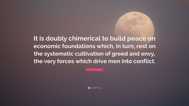 E.F. Schumacher Quote: “It is doubly chimerical to build peace on economic foundations which, in turn, rest on the systematic cultivation of greed and envy, the very forces which drive men into conflict.”