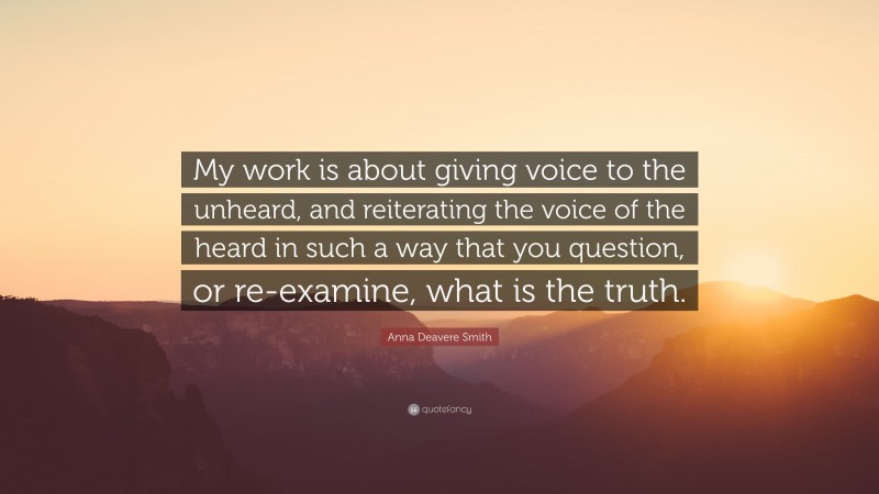 Anna Deavere Smith Quote: “My work is about giving voice to the unheard, and reiterating the voice of the heard in such a way that you question, or re-examine, what is the truth.”
