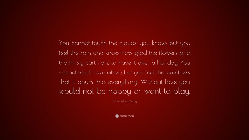 Anne Sullivan Macy Quote: “You cannot touch the clouds, you know; but you feel the rain and know how glad the flowers and the thirsty earth are to have it after a hot day. You cannot touch love either; but you feel the sweetness that it pours into everything. Without love you would not be happy or want to play.”