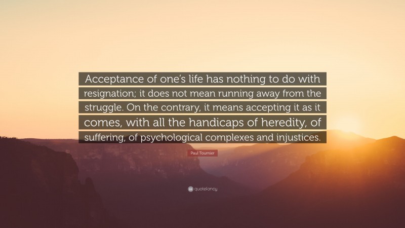 Paul Tournier Quote: “Acceptance of one’s life has nothing to do with resignation; it does not mean running away from the struggle. On the contrary, it means accepting it as it comes, with all the handicaps of heredity, of suffering, of psychological complexes and injustices.”