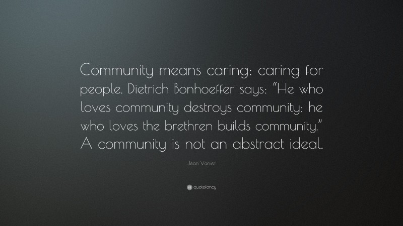Jean Vanier Quote: “Community means caring: caring for people. Dietrich Bonhoeffer says: “He who loves community destroys community; he who loves the brethren builds community.” A community is not an abstract ideal.”
