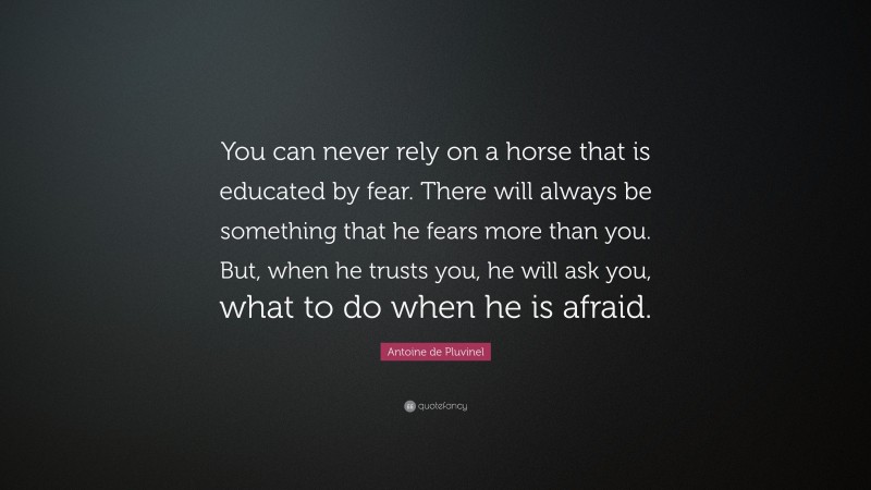 Antoine de Pluvinel Quote: “You can never rely on a horse that is educated by fear. There will always be something that he fears more than you. But, when he trusts you, he will ask you, what to do when he is afraid.”