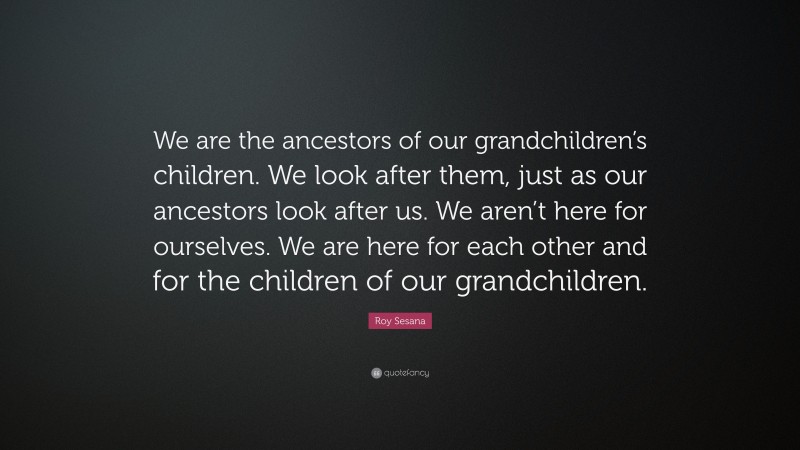 Roy Sesana Quote: “We are the ancestors of our grandchildren’s children. We look after them, just as our ancestors look after us. We aren’t here for ourselves. We are here for each other and for the children of our grandchildren.”