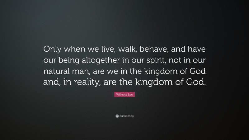 Witness Lee Quote: “Only when we live, walk, behave, and have our being altogether in our spirit, not in our natural man, are we in the kingdom of God and, in reality, are the kingdom of God.”