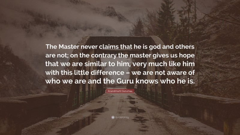 Anandmurti Gurumaa Quote: “The Master never claims that he is god and others are not; on the contrary the master gives us hope that we are similar to him, very much like him with this little difference – we are not aware of who we are and the Guru knows who he is.”