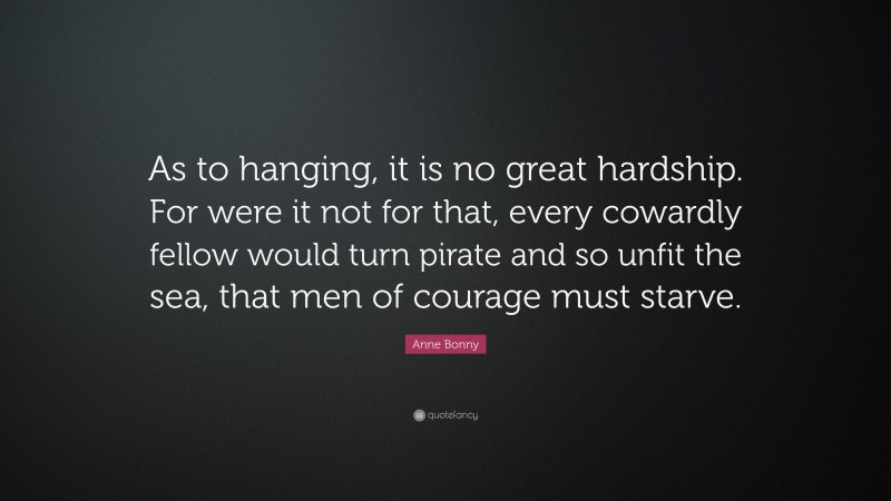 Anne Bonny Quote: “As to hanging, it is no great hardship. For were it not for that, every cowardly fellow would turn pirate and so unfit the sea, that men of courage must starve.”