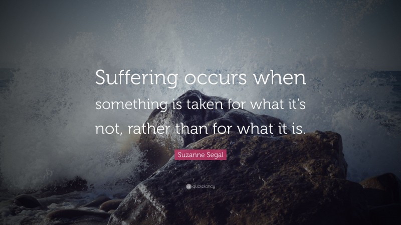 Suzanne Segal Quote: “Suffering occurs when something is taken for what it’s not, rather than for what it is.”