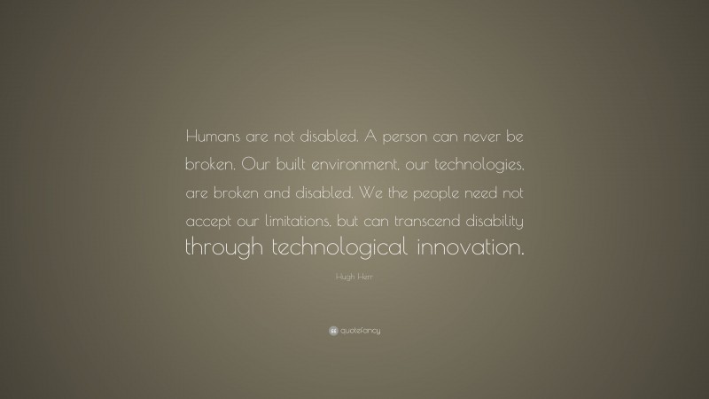 Hugh Herr Quote: “Humans are not disabled. A person can never be broken. Our built environment, our technologies, are broken and disabled. We the people need not accept our limitations, but can transcend disability through technological innovation.”