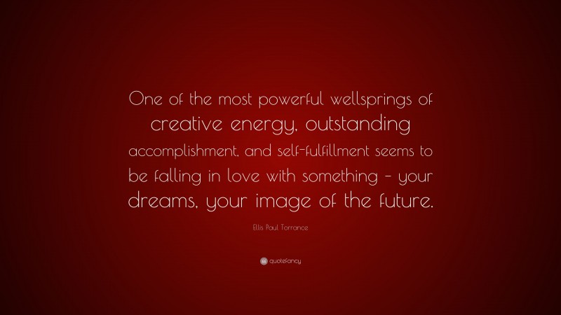 Ellis Paul Torrance Quote: “One of the most powerful wellsprings of creative energy, outstanding accomplishment, and self-fulfillment seems to be falling in love with something – your dreams, your image of the future.”
