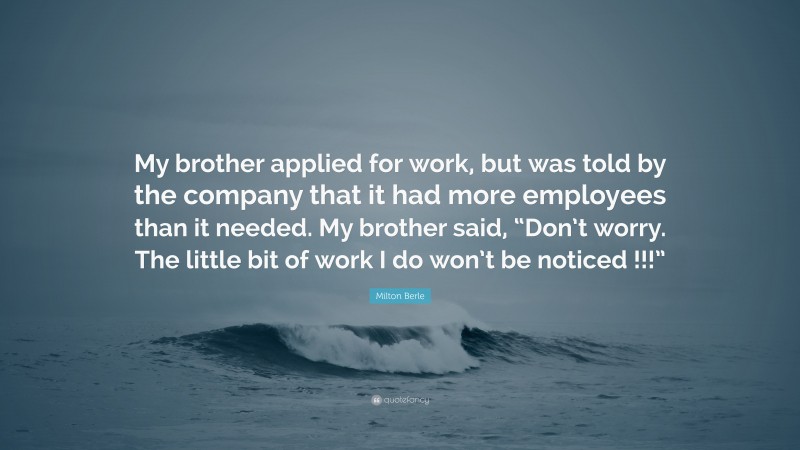 Milton Berle Quote: “My brother applied for work, but was told by the company that it had more employees than it needed. My brother said, “Don’t worry. The little bit of work I do won’t be noticed !!!””