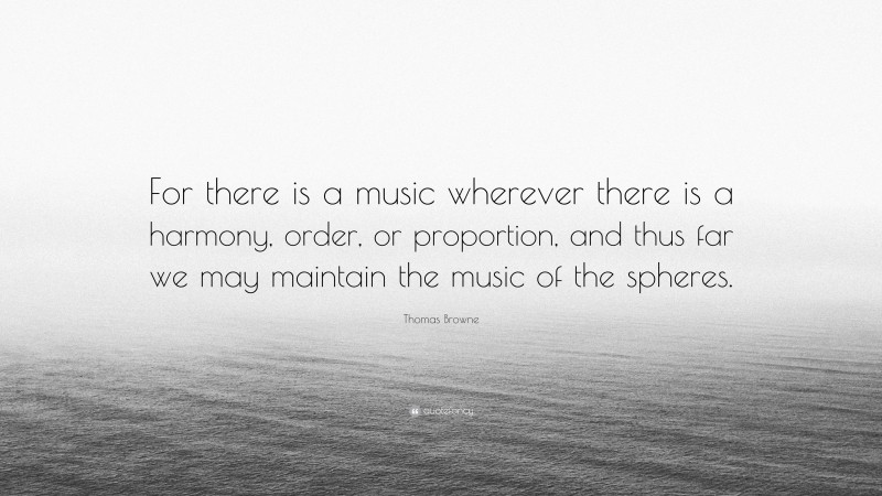 Thomas Browne Quote: “For there is a music wherever there is a harmony, order, or proportion, and thus far we may maintain the music of the spheres.”