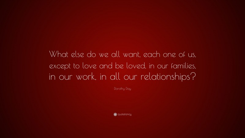 Dorothy Day Quote: “What else do we all want, each one of us, except to love and be loved, in our families, in our work, in all our relationships?”