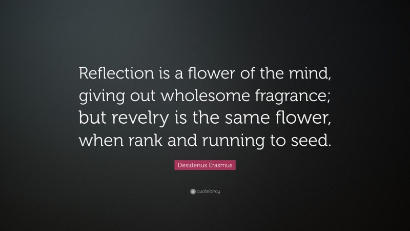 Desiderius Erasmus Quote: “Reflection is a flower of the mind, giving out wholesome fragrance; but revelry is the same flower, when rank and running to seed.”