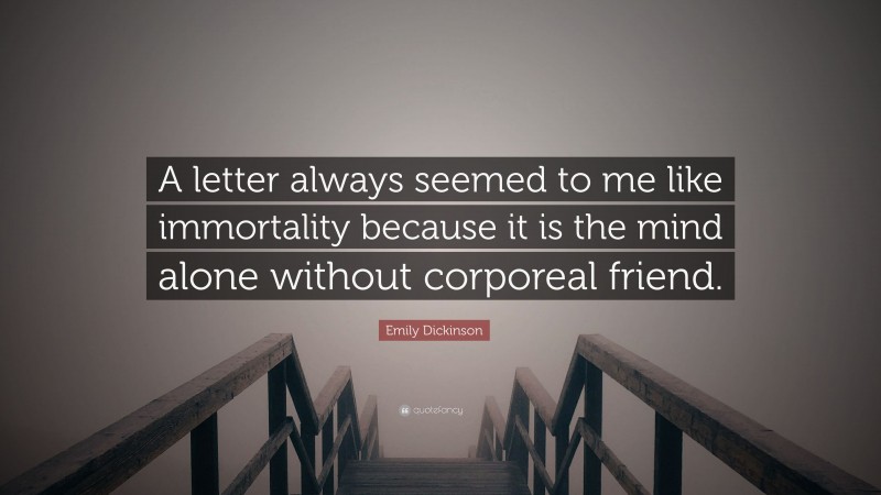 Emily Dickinson Quote: “A letter always seemed to me like immortality because it is the mind alone without corporeal friend.”