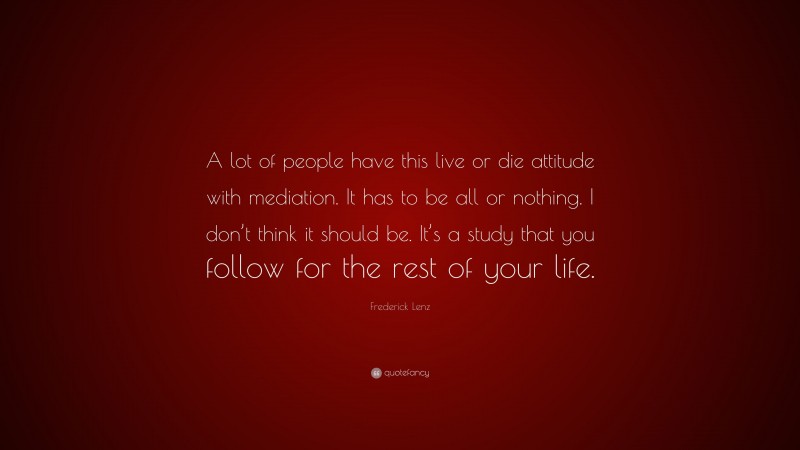 Frederick Lenz Quote: “A lot of people have this live or die attitude with mediation. It has to be all or nothing. I don’t think it should be. It’s a study that you follow for the rest of your life.”