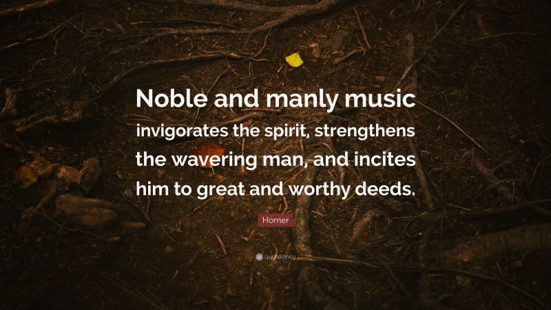 Homer Quote: “Noble and manly music invigorates the spirit, strengthens the wavering man, and incites him to great and worthy deeds.”