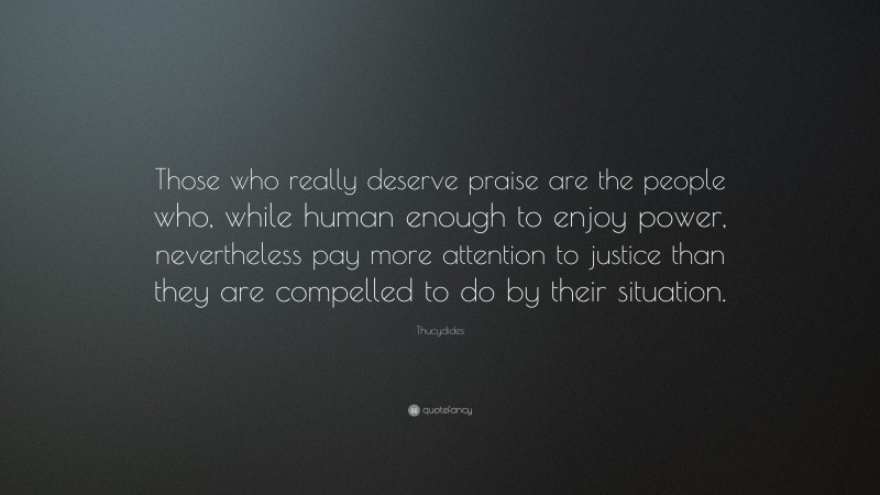Thucydides Quote: “Those who really deserve praise are the people who, while human enough to enjoy power, nevertheless pay more attention to justice than they are compelled to do by their situation.”