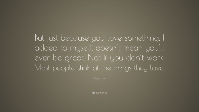 Amy Chua Quote: “But just because you love something, I added to myself, doesn’t mean you’ll ever be great. Not if you don’t work. Most people stink at the things they love.”
