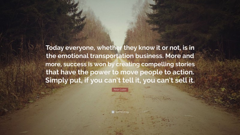 Peter Guber Quote: “Today everyone, whether they know it or not, is in the emotional transportation business. More and more, success is won by creating compelling stories that have the power to move people to action. Simply put, if you can’t tell it, you can’t sell it.”