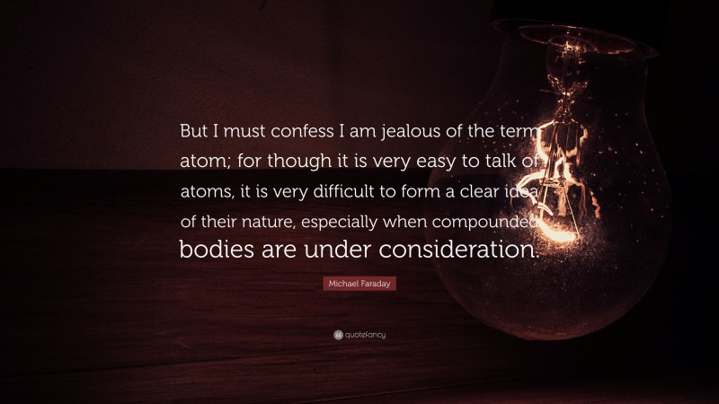 Michael Faraday Quote: “But I must confess I am jealous of the term atom; for though it is very easy to talk of atoms, it is very difficult to form a clear idea of their nature, especially when compounded bodies are under consideration.”