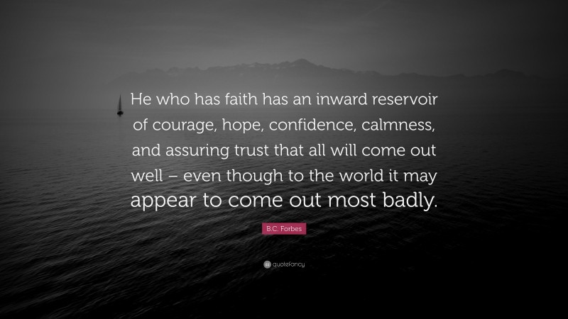 B.C. Forbes Quote: “He who has faith has an inward reservoir of courage, hope, confidence, calmness, and assuring trust that all will come out well – even though to the world it may appear to come out most badly.”