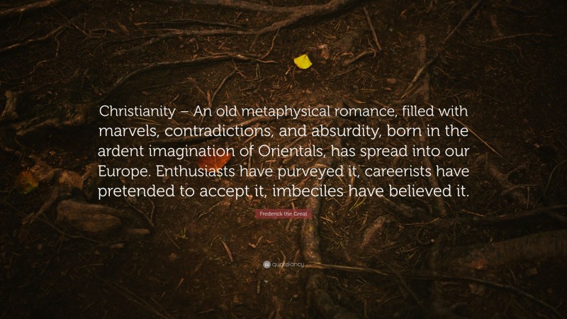 Frederick the Great Quote: “Christianity – An old metaphysical romance, filled with marvels, contradictions, and absurdity, born in the ardent imagination of Orientals, has spread into our Europe. Enthusiasts have purveyed it, careerists have pretended to accept it, imbeciles have believed it.”