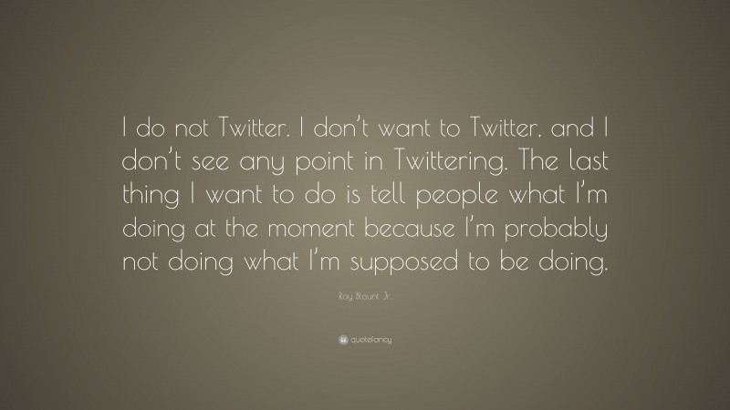 Roy Blount Jr. Quote: “I do not Twitter. I don’t want to Twitter, and I don’t see any point in Twittering. The last thing I want to do is tell people what I’m doing at the moment because I’m probably not doing what I’m supposed to be doing.”