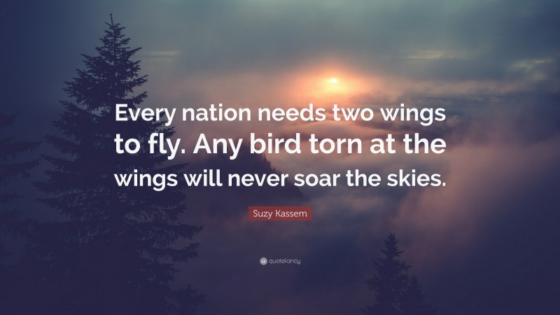 Suzy Kassem Quote: “Every nation needs two wings to fly. Any bird torn at the wings will never soar the skies.”