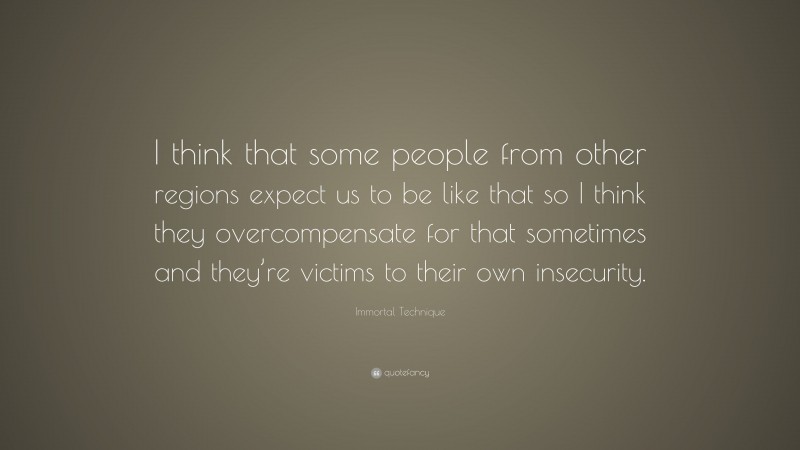 Immortal Technique Quote: “I think that some people from other regions expect us to be like that so I think they overcompensate for that sometimes and they’re victims to their own insecurity.”
