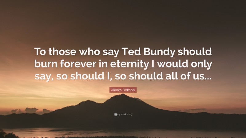 James Dobson Quote: “To those who say Ted Bundy should burn forever in eternity I would only say, so should I, so should all of us...”