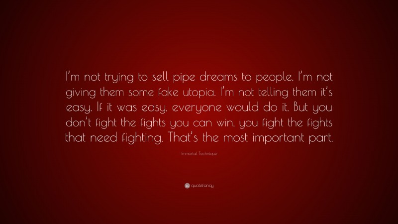 Immortal Technique Quote: “I’m not trying to sell pipe dreams to people. I’m not giving them some fake utopia. I’m not telling them it’s easy. If it was easy, everyone would do it. But you don’t fight the fights you can win, you fight the fights that need fighting. That’s the most important part.”