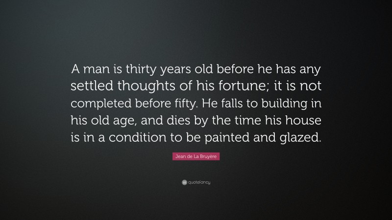 Jean de La Bruyère Quote: “A man is thirty years old before he has any settled thoughts of his fortune; it is not completed before fifty. He falls to building in his old age, and dies by the time his house is in a condition to be painted and glazed.”