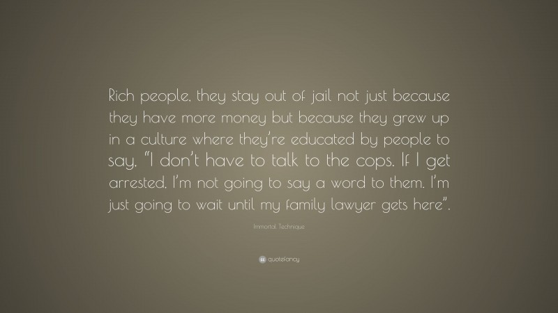 Immortal Technique Quote: “Rich people, they stay out of jail not just because they have more money but because they grew up in a culture where they’re educated by people to say, “I don’t have to talk to the cops. If I get arrested, I’m not going to say a word to them. I’m just going to wait until my family lawyer gets here”.”