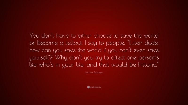 Immortal Technique Quote: “You don’t have to either choose to save the world or become a sellout. I say to people, “Listen dude, how can you save the world if you can’t even save yourself? Why don’t you try to affect one person’s life who’s in your life, and that would be historic.””